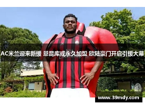 AC米兰迎来新援 恩昆库或永久加盟 欧陆豪门开启引援大幕